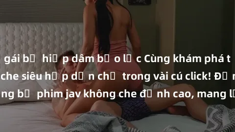 gái bị hiếp dâm bạo lực Cùng khám phá thế giới jav không che siêu hấp dẫn chỉ trong vài cú click! Đắm chìm trong những bộ phim jav không che đỉnh cao, mang lại trải nghiệm thú vị và đầy kích thích.