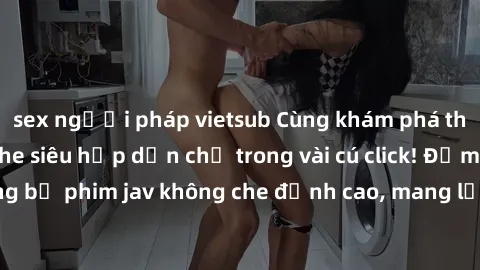 sex người pháp vietsub Cùng khám phá thế giới jav không che siêu hấp dẫn chỉ trong vài cú click! Đắm chìm trong những bộ phim jav không che đỉnh cao, mang lại trải nghiệm thú vị và đầy kích thích.