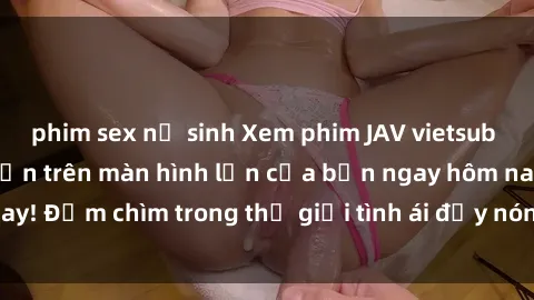 phim sex nữ sinh Xem phim JAV vietsub mới nhất và hấp dẫn trên màn hình lớn của bạn ngay hôm nay! Đắm chìm trong thế giới tình ái đầy nóng bỏng và kích thích.