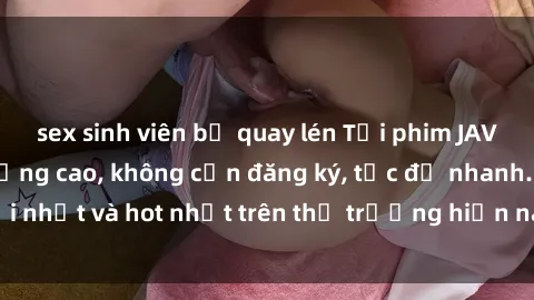 sex sinh viên bị quay lén Tải phim JAV miễn phí chất lượng cao, không cần đăng ký, tốc độ nhanh. Mới nhất và hot nhất trên thị trường hiện nay, cập nhật hàng ngày.