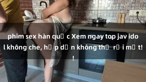 phim sex hàn quốc Xem ngay top jav idol không che, hấp dẫn không thể rời mắt!