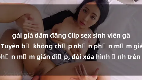 gái già dâm đãng Clip sex sinh viên gây sốt mạng xã hội: Tuyên bố không chấp nhận phần mềm gián điệp, đòi xóa hình ảnh trên internet