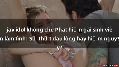 jav idol không che Phát hiện gái sinh viên làm tình: Sự thật đau lòng hay hiểm nguy?