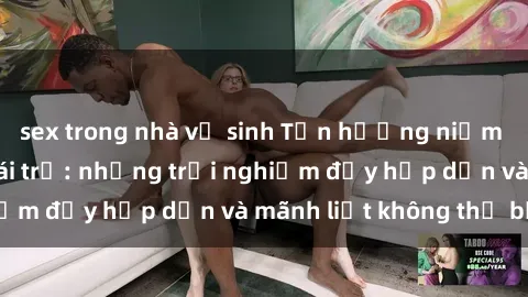 sex trong nhà vệ sinh Tận hưởng niềm vui của sex với gái trẻ: những trải nghiệm đầy hấp dẫn và mãnh liệt không thể bỏ lỡ