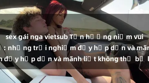 sex gái nga vietsub Tận hưởng niềm vui của sex với gái trẻ: những trải nghiệm đầy hấp dẫn và mãnh liệt không thể bỏ lỡ