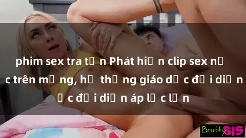 phim sex tra tấn Phát hiện clip sex nữ sinh gây sốc trên mạng, hệ thống giáo dục đối diện áp lực lớn