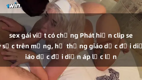 sex gái việt có chồng Phát hiện clip sex nữ sinh gây sốc trên mạng, hệ thống giáo dục đối diện áp lực lớn