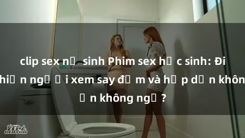 clip sex nữ sinh Phim sex học sinh: Điều gì khiến người xem say đắm và hấp dẫn không ngờ?