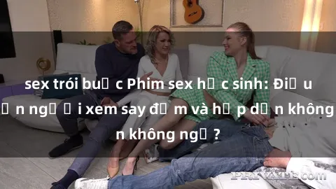 sex trói buộc Phim sex học sinh: Điều gì khiến người xem say đắm và hấp dẫn không ngờ?