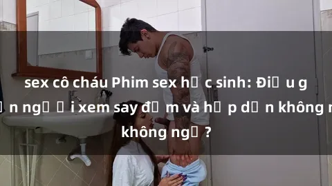 sex cô cháu Phim sex học sinh: Điều gì khiến người xem say đắm và hấp dẫn không ngờ?