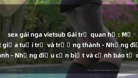 sex gái nga vietsub Gái trẻ quan hệ: Mối quan hệ khác biệt giữa tuổi trẻ và trưởng thành - Những điều cần biết và cảnh báo từ chuyên gia