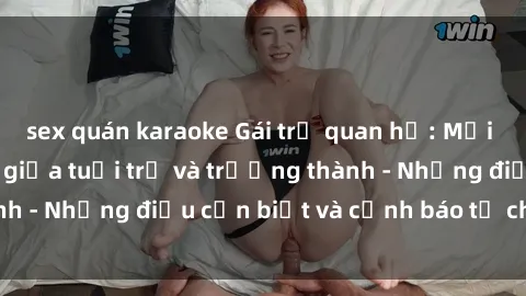 sex quán karaoke Gái trẻ quan hệ: Mối quan hệ khác biệt giữa tuổi trẻ và trưởng thành - Những điều cần biết và cảnh báo từ chuyên gia