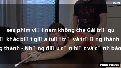 sex phim việt nam không che Gái trẻ quan hệ: Mối quan hệ khác biệt giữa tuổi trẻ và trưởng thành - Những điều cần biết và cảnh báo từ chuyên gia