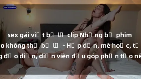 sex gái việt bị lộ clip Những bộ phim sex gái già đỉnh cao không thể bỏ lỡ - Hấp dẫn, mê hoặc, từng đạo diễn, diễn viên đều góp phần tạo nên sự hấp dẫn, kích thích.