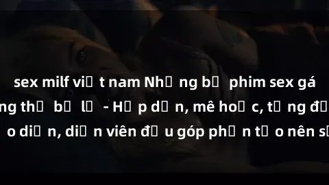 sex milf việt nam Những bộ phim sex gái già đỉnh cao không thể bỏ lỡ - Hấp dẫn, mê hoặc, từng đạo diễn, diễn viên đều góp phần tạo nên sự hấp dẫn, kích thích.