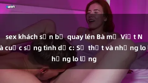 sex khách sạn bị quay lén Bà mẹ Việt Nam và cuộc sống tình dục: Sự thật và những lo lắng