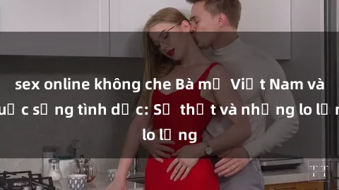 sex online không che Bà mẹ Việt Nam và cuộc sống tình dục: Sự thật và những lo lắng