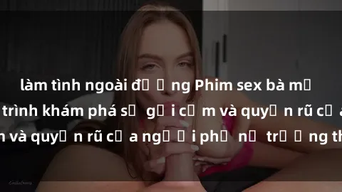 làm tình ngoài đường Phim sex bà mẹ nóng bỏng: Hành trình khám phá sự gợi cảm và quyến rũ của người phụ nữ trưởng thành.