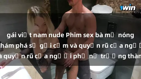 gái việt nam nude Phim sex bà mẹ nóng bỏng: Hành trình khám phá sự gợi cảm và quyến rũ của người phụ nữ trưởng thành.