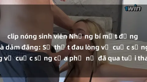 clip nóng sinh viên Những bí mật đằng sau vẻ ngoài gái già dâm đãng: Sự thật đau lòng về cuộc sống của phụ nữ đã qua tuổi thanh xuân
