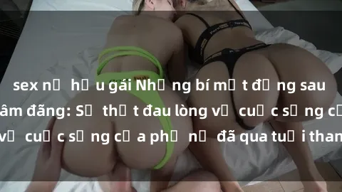 sex nữ hầu gái Những bí mật đằng sau vẻ ngoài gái già dâm đãng: Sự thật đau lòng về cuộc sống của phụ nữ đã qua tuổi thanh xuân