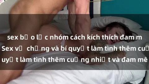 sex bạo lực nhóm cách kích thích đam mê trong hôn nhân: Sex vợ chồng và bí quyết làm tình thêm cuồng nhiệt và đam mê