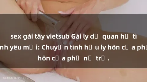 sex gái tây vietsub Gái ly dị quan hệ tìm kiếm tình yêu mới: Chuyện tình hậu ly hôn của phụ nữ trẻ.
