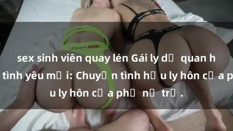sex sinh viên quay lén Gái ly dị quan hệ tìm kiếm tình yêu mới: Chuyện tình hậu ly hôn của phụ nữ trẻ.