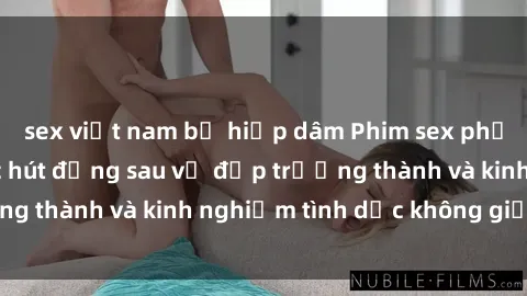 sex việt nam bị hiếp dâm Phim sex phụ nữ lớn tuổi: Sức hút đằng sau vẻ đẹp trưởng thành và kinh nghiệm tình dục không giới hạn
