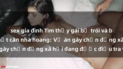 sex gia đình Tìm thấy gái bị trói và bị hiếp dâm trong một căn nhà hoang: Vụ án gây chấn động xã hội đang được điều tra vào.