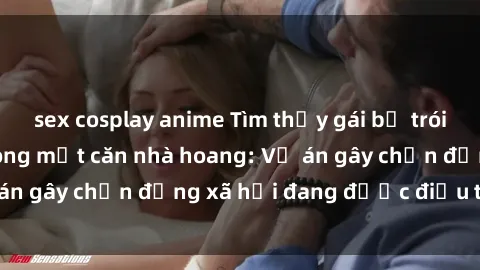 sex cosplay anime Tìm thấy gái bị trói và bị hiếp dâm trong một căn nhà hoang: Vụ án gây chấn động xã hội đang được điều tra vào.