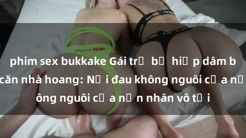 phim sex bukkake Gái trẻ bị hiếp dâm bạo lực trong căn nhà hoang: Nỗi đau không nguôi của nạn nhân vô tội