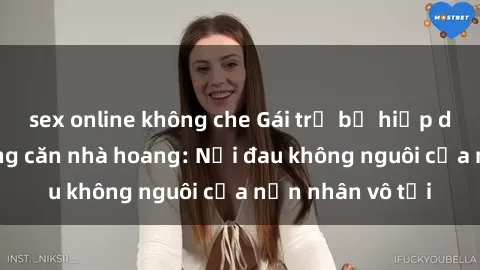 sex online không che Gái trẻ bị hiếp dâm bạo lực trong căn nhà hoang: Nỗi đau không nguôi của nạn nhân vô tội