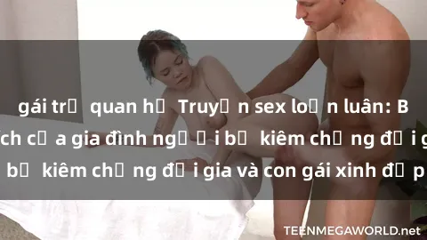 gái trẻ quan hệ Truyện sex loạn luân: Bí mật đầy kích thích của gia đình người bố kiêm chồng đại gia và con gái xinh đẹp