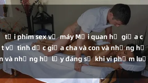 tải phim sex về máy Mối quan hệ giữa cha và con: Sự thật về tình dục giữa cha và con và những hệ lụy đáng sợ khi vi phạm luật pháp.