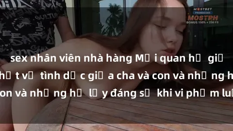 sex nhân viên nhà hàng Mối quan hệ giữa cha và con: Sự thật về tình dục giữa cha và con và những hệ lụy đáng sợ khi vi phạm luật pháp.