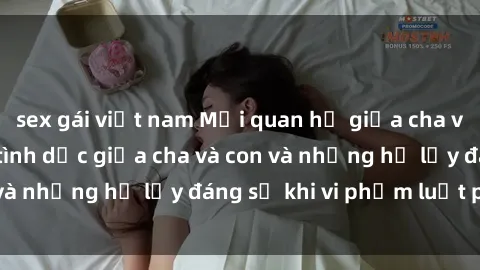 sex gái việt nam Mối quan hệ giữa cha và con: Sự thật về tình dục giữa cha và con và những hệ lụy đáng sợ khi vi phạm luật pháp.