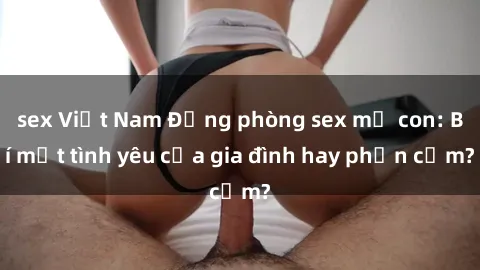 sex Việt Nam Động phòng sex mẹ con: Bí mật tình yêu của gia đình hay phản cảm?