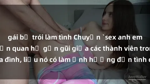 gái bị trói làm tình Chuyện `sex anh em ruột` - Đề cập đến quan hệ gần gũi giữa các thành viên trong gia đình, liệu nó có làm ảnh hưởng đến tình cảm gia đình hay không?