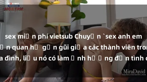 sex miễn phí vietsub Chuyện `sex anh em ruột` - Đề cập đến quan hệ gần gũi giữa các thành viên trong gia đình, liệu nó có làm ảnh hưởng đến tình cảm gia đình hay không?