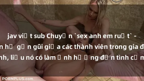 jav việt sub Chuyện `sex anh em ruột` - Đề cập đến quan hệ gần gũi giữa các thành viên trong gia đình, liệu nó có làm ảnh hưởng đến tình cảm gia đình hay không?