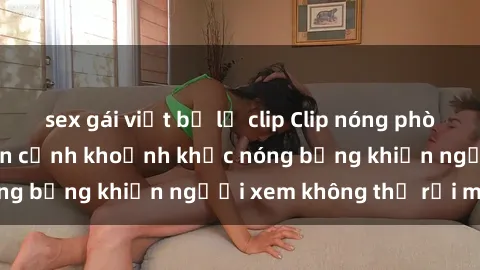 sex gái việt bị lộ clip Clip nóng phòng tắm gây sốt: Cận cảnh khoảnh khắc nóng bỏng khiến người xem không thể rời mắt