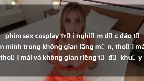 phim sex cosplay Trải nghiệm độc đáo tại sex nhà nghỉ: ẩn mình trong không gian lãng mạn, thoải mái và không gian riêng tư để khuấy động tình ái.