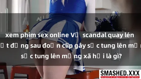 xem phim sex online Vụ scandal quay lén làm tình: Sự thật đằng sau đoạn clip gây sốc tung lên mạng xã hội là gì?