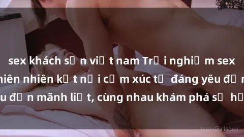 sex khách sạn việt nam Trải nghiệm sex ngoài trời: Khi thiên nhiên kết nối cảm xúc từ đáng yêu đến mãnh liệt, cùng nhau khám phá sự hứng khởi và thú vị.