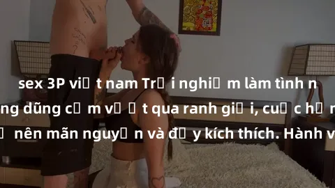 sex 3P việt nam Trải nghiệm làm tình ngoài đường: Khi lòng dũng cảm vượt qua ranh giới, cuộc hẹn nơi công cộng trở nên mãn nguyện và đầy kích thích. Hành vi nguy hiểm, nhưng cũng tạo nên cảm giác mới 