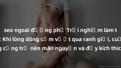 sex ngoài đường phố Trải nghiệm làm tình ngoài đường: Khi lòng dũng cảm vượt qua ranh giới, cuộc hẹn nơi công cộng trở nên mãn nguyện và đầy kích thích. Hành vi nguy hiểm, nhưng cũng tạo nên cảm giác 