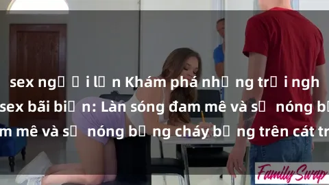 sex người lớn Khám phá những trải nghiệm độc đáo tại sex bãi biển: Làn sóng đam mê và sự nóng bỏng cháy bỏng trên cát trắng