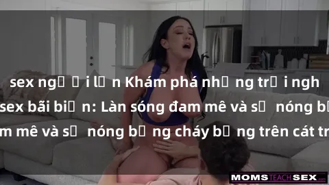 sex người lớn Khám phá những trải nghiệm độc đáo tại sex bãi biển: Làn sóng đam mê và sự nóng bỏng cháy bỏng trên cát trắng