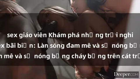 sex giáo viên Khám phá những trải nghiệm độc đáo tại sex bãi biển: Làn sóng đam mê và sự nóng bỏng cháy bỏng trên cát trắng
